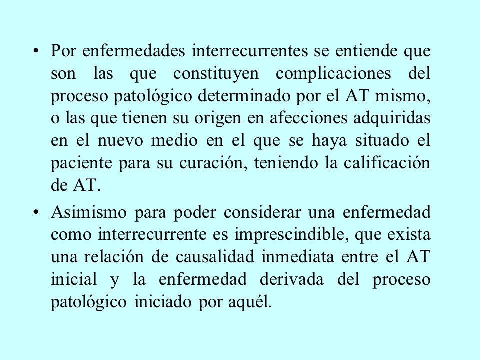 Por enfermedades interrecurrentes se entiende que son las que constituyen complicaciones del proceso patológico determinado por el AT mismo, o las que tienen su origen en afecciones adquiridas en el nuevo medio en el que se haya situado el paciente para su curación, teniendo la calificación de AT.