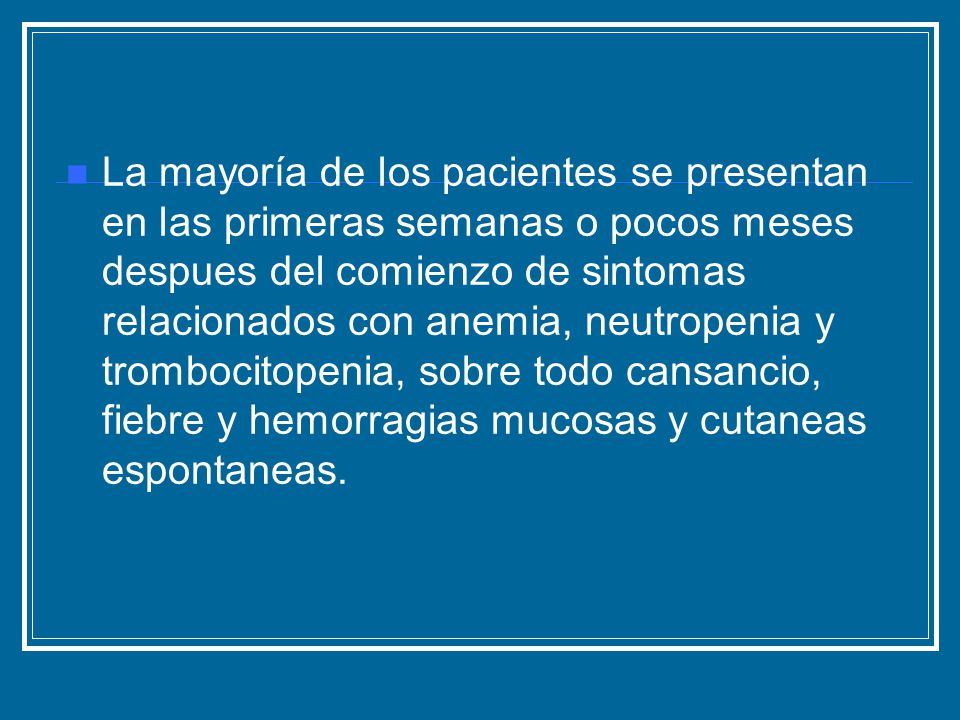 La mayoría de los pacientes se presentan en las primeras semanas o pocos meses despues del comienzo de sintomas relacionados con anemia, neutropenia y trombocitopenia, sobre todo cansancio, fiebre y hemorragias mucosas y cutaneas espontaneas.