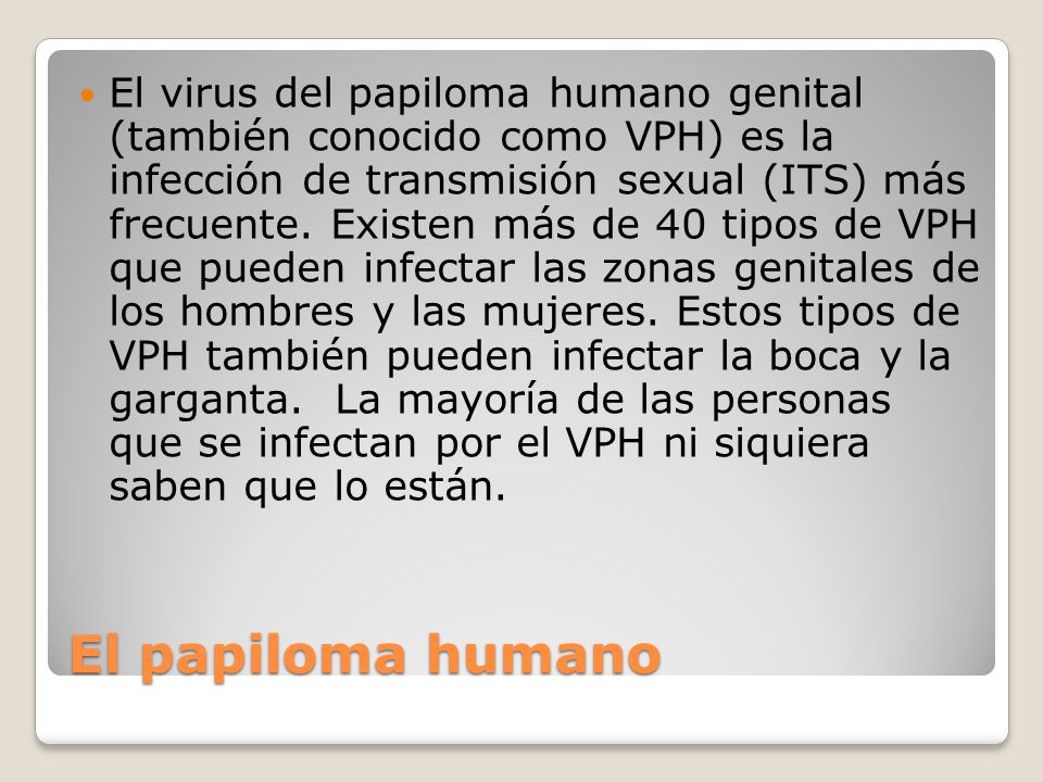 El virus del papiloma humano genital (también conocido como VPH) es la infección de transmisión sexual (ITS) más frecuente. Existen más de 40 tipos de VPH que pueden infectar las zonas genitales de los hombres y las mujeres. Estos tipos de VPH también pueden infectar la boca y la garganta. La mayoría de las personas que se infectan por el VPH ni siquiera saben que lo están.