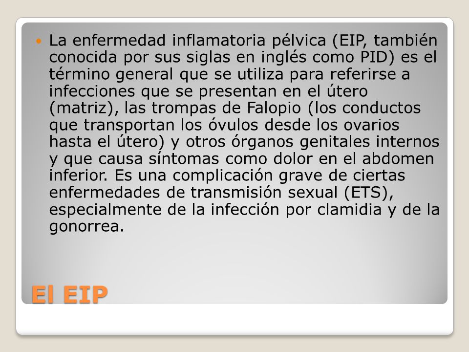 La enfermedad inflamatoria pélvica (EIP, también conocida por sus siglas en inglés como PID) es el término general que se utiliza para referirse a infecciones que se presentan en el útero (matriz), las trompas de Falopio (los conductos que transportan los óvulos desde los ovarios hasta el útero) y otros órganos genitales internos y que causa síntomas como dolor en el abdomen inferior. Es una complicación grave de ciertas enfermedades de transmisión sexual (ETS), especialmente de la infección por clamidia y de la gonorrea.