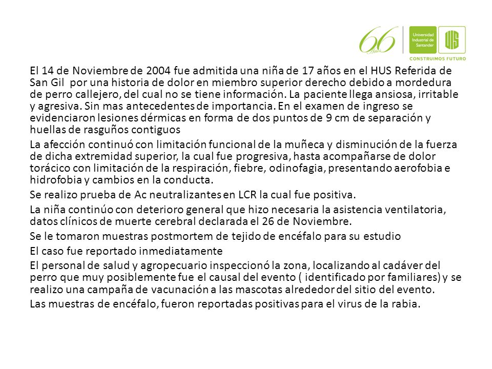 El 14 de Noviembre de 2004 fue admitida una niña de 17 años en el HUS Referida de San Gil por una historia de dolor en miembro superior derecho debido a mordedura de perro callejero, del cual no se tiene información.