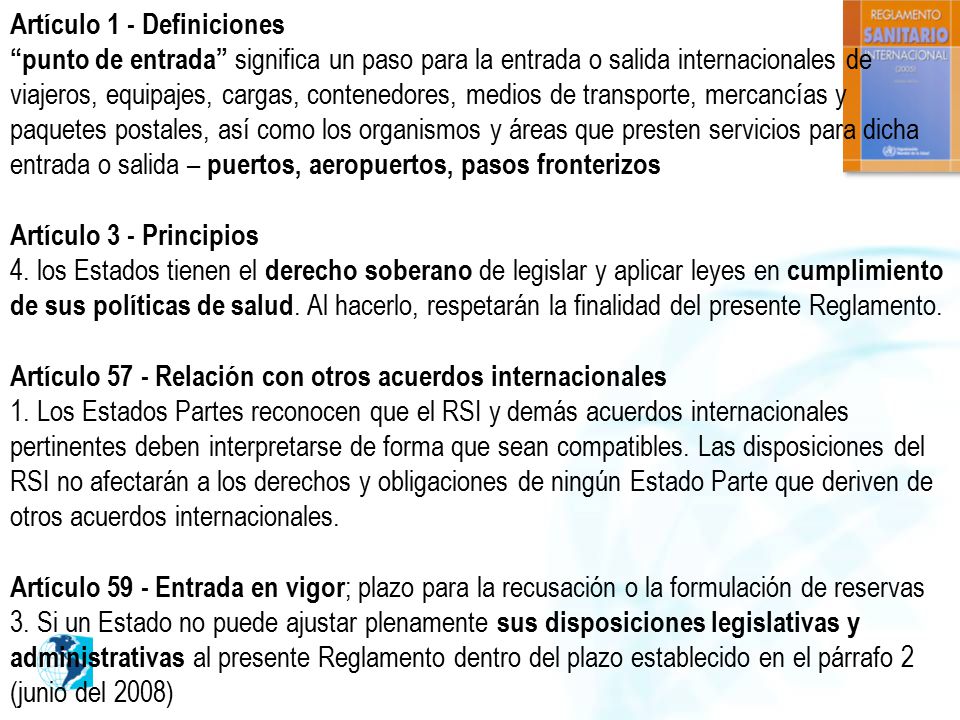 Artículo 1 - Definiciones punto de entrada significa un paso para la entrada o salida internacionales de viajeros, equipajes, cargas, contenedores, medios de transporte, mercancías y paquetes postales, así como los organismos y áreas que presten servicios para dicha entrada o salida – puertos, aeropuertos, pasos fronterizos Artículo 3 - Principios 4.