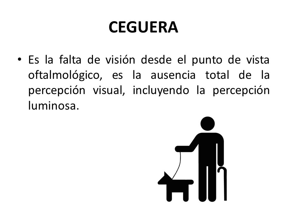 CEGUERA Es la falta de visión desde el punto de vista oftalmológico, es la ausencia total de la percepción visual, incluyendo la percepción luminosa.