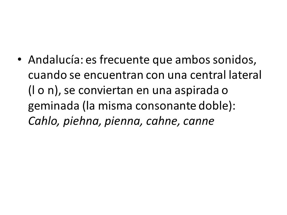 Andalucía: es frecuente que ambos sonidos, cuando se encuentran con una central lateral (l o n), se conviertan en una aspirada o geminada (la misma consonante doble): Cahlo, piehna, pienna, cahne, canne