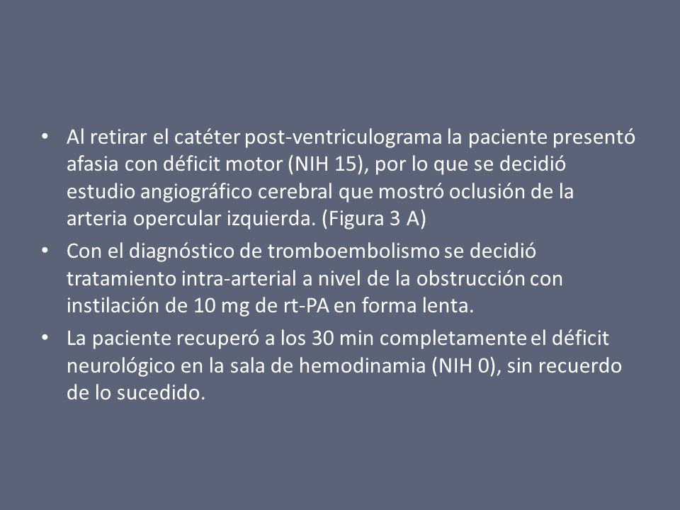 Al retirar el catéter post-ventriculograma la paciente presentó afasia con déficit motor (NIH 15), por lo que se decidió estudio angiográfico cerebral que mostró oclusión de la arteria opercular izquierda. (Figura 3 A)