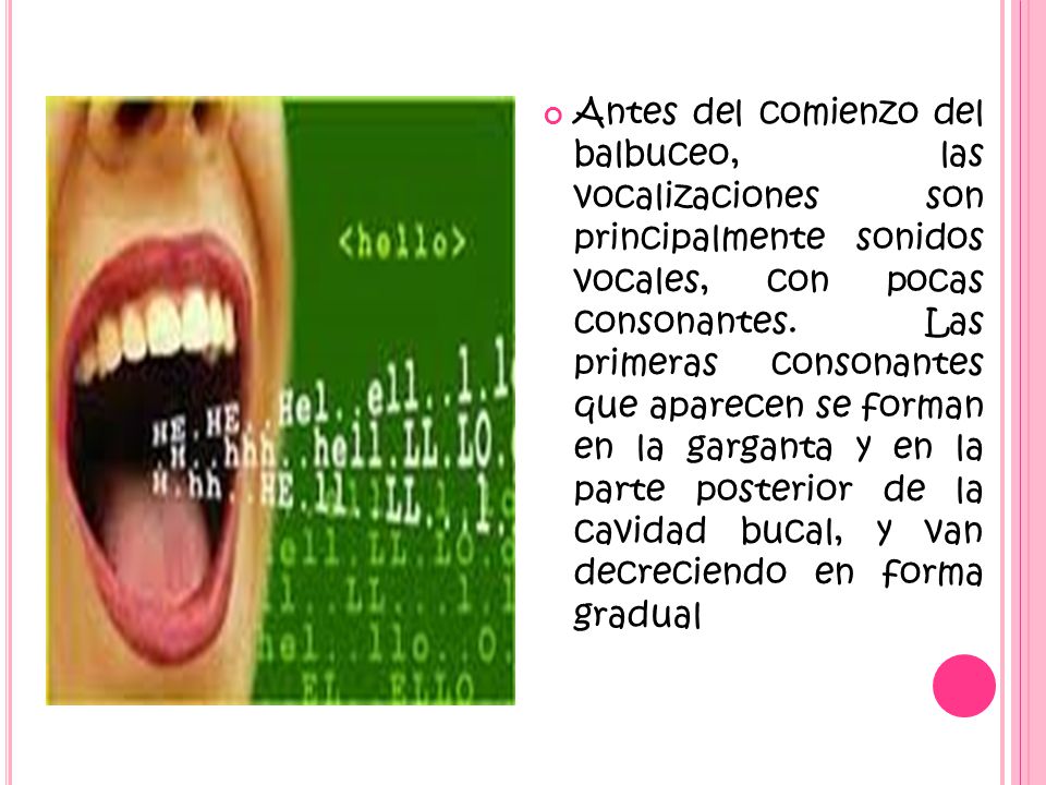 Antes del comienzo del balbuceo, las vocalizaciones son principalmente sonidos vocales, con pocas consonantes.