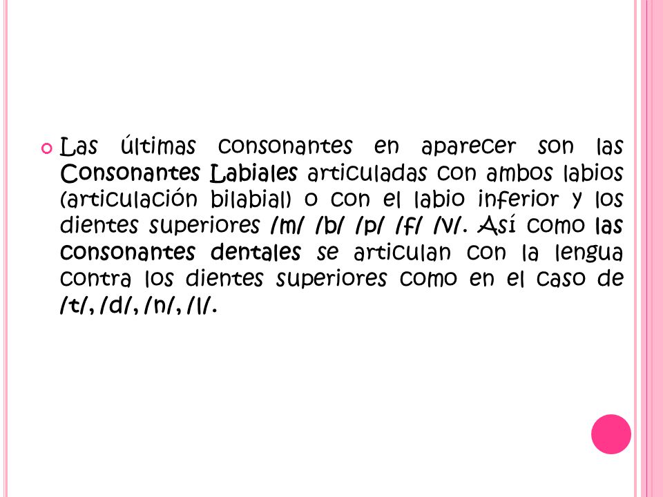 Las últimas consonantes en aparecer son las Consonantes Labiales articuladas con ambos labios (articulación bilabial) o con el labio inferior y los dientes superiores /m/ /b/ /p/ /f/ /v/.