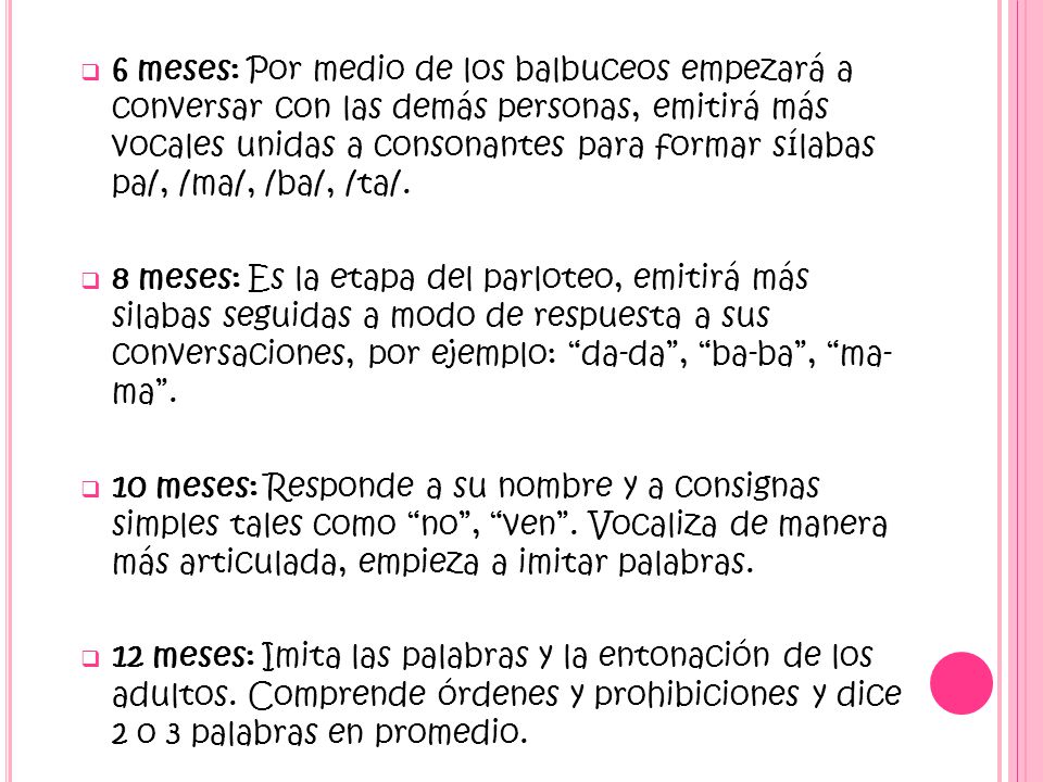 6 meses: Por medio de los balbuceos empezará a conversar con las demás personas, emitirá más vocales unidas a consonantes para formar sílabas pa/, /ma/, /ba/, /ta/.