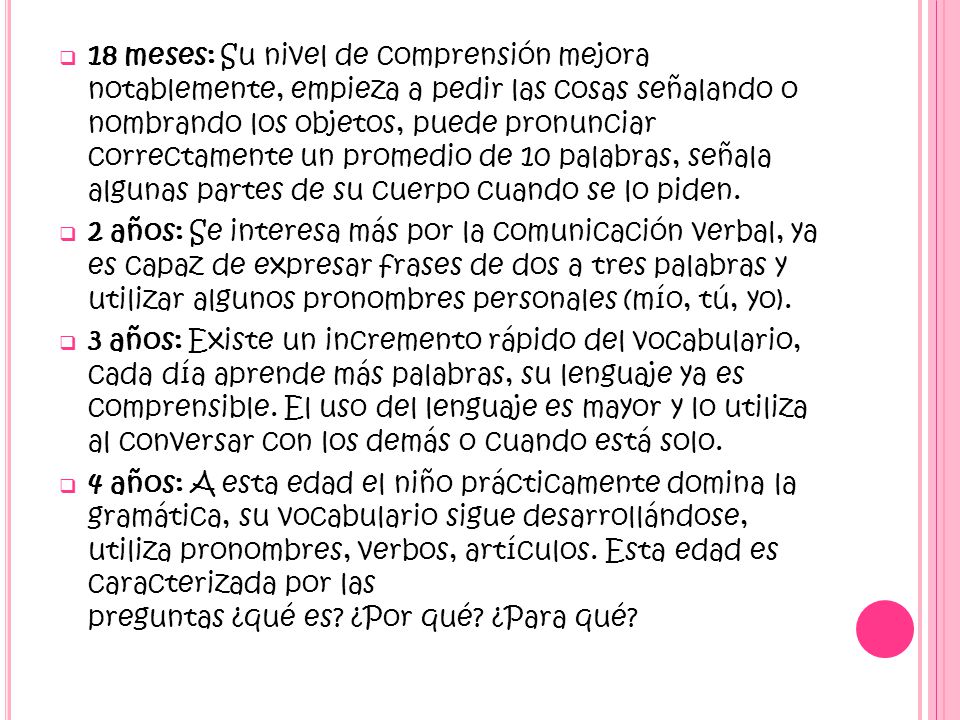 18 meses: Su nivel de comprensión mejora notablemente, empieza a pedir las cosas señalando o nombrando los objetos, puede pronunciar correctamente un promedio de 10 palabras, señala algunas partes de su cuerpo cuando se lo piden.