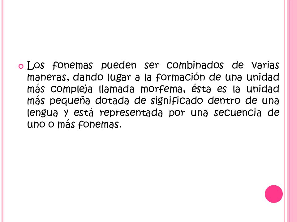 Los fonemas pueden ser combinados de varias maneras, dando lugar a la formación de una unidad más compleja llamada morfema, ésta es la unidad más pequeña dotada de significado dentro de una lengua y está representada por una secuencia de uno o más fonemas.