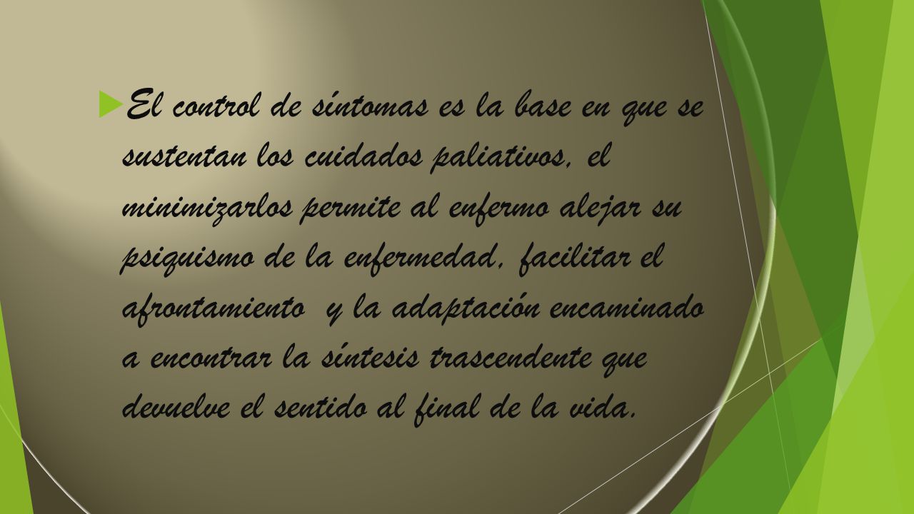 El control de síntomas es la base en que se sustentan los cuidados paliativos, el minimizarlos permite al enfermo alejar su psiquismo de la enfermedad, facilitar el afrontamiento y la adaptación encaminado a encontrar la síntesis trascendente que devuelve el sentido al final de la vida.