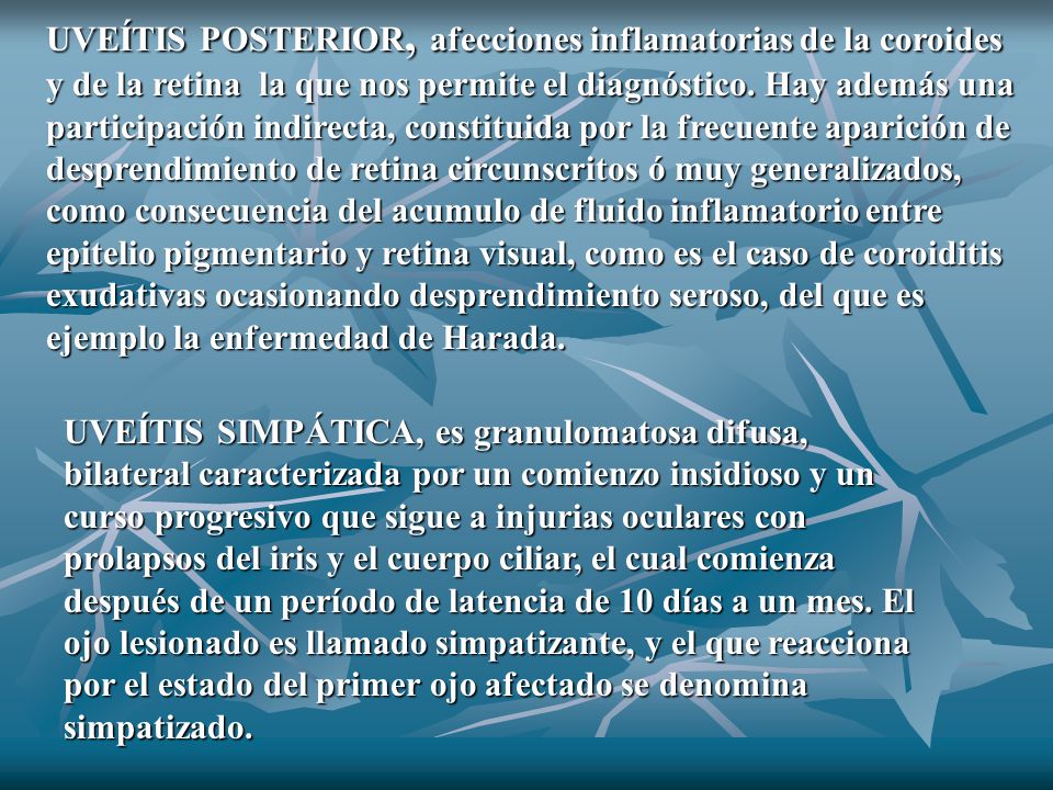 UVEÍTIS POSTERIOR, afecciones inflamatorias de la coroides y de la retina la que nos permite el diagnóstico. Hay además una participación indirecta, constituida por la frecuente aparición de desprendimiento de retina circunscritos ó muy generalizados, como consecuencia del acumulo de fluido inflamatorio entre epitelio pigmentario y retina visual, como es el caso de coroiditis exudativas ocasionando desprendimiento seroso, del que es ejemplo la enfermedad de Harada.
