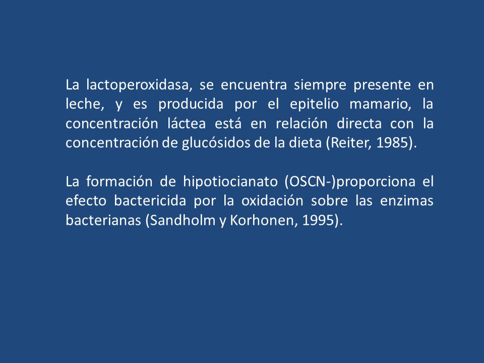 La lactoperoxidasa, se encuentra siempre presente en leche, y es producida por el epitelio mamario, la concentración láctea está en relación directa con la concentración de glucósidos de la dieta (Reiter, 1985).