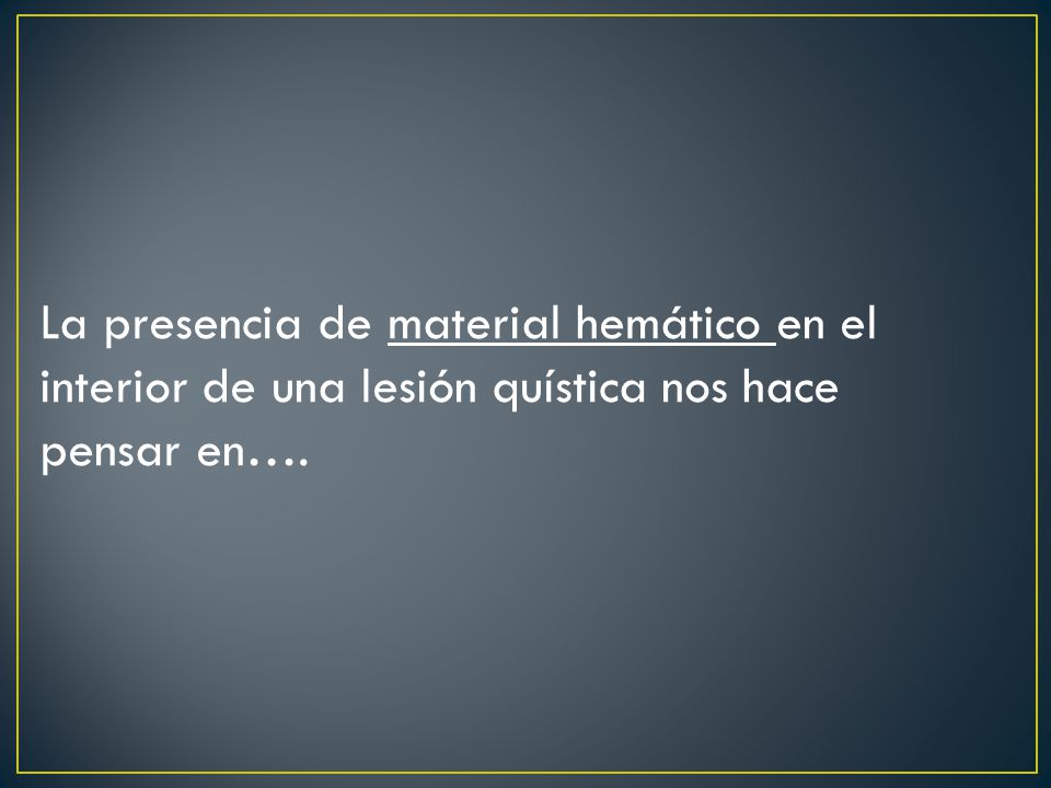 La presencia de material hemático en el interior de una lesión quística nos hace pensar en….