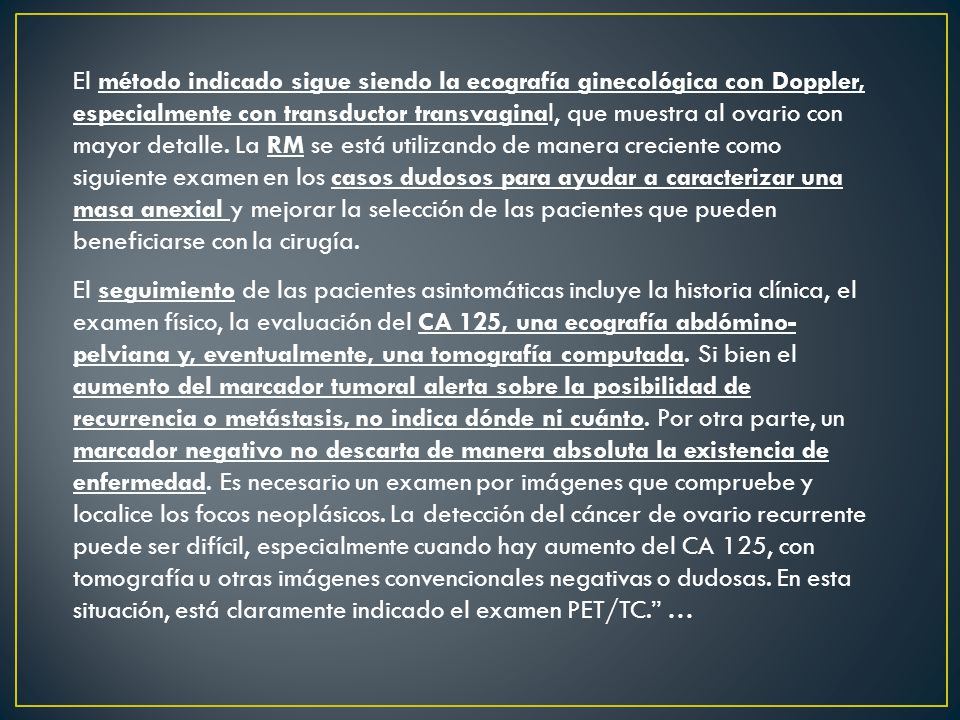 El método indicado sigue siendo la ecografía ginecológica con Doppler, especialmente con transductor transvaginal, que muestra al ovario con mayor detalle. La RM se está utilizando de manera creciente como siguiente examen en los casos dudosos para ayudar a caracterizar una masa anexial y mejorar la selección de las pacientes que pueden beneficiarse con la cirugía.