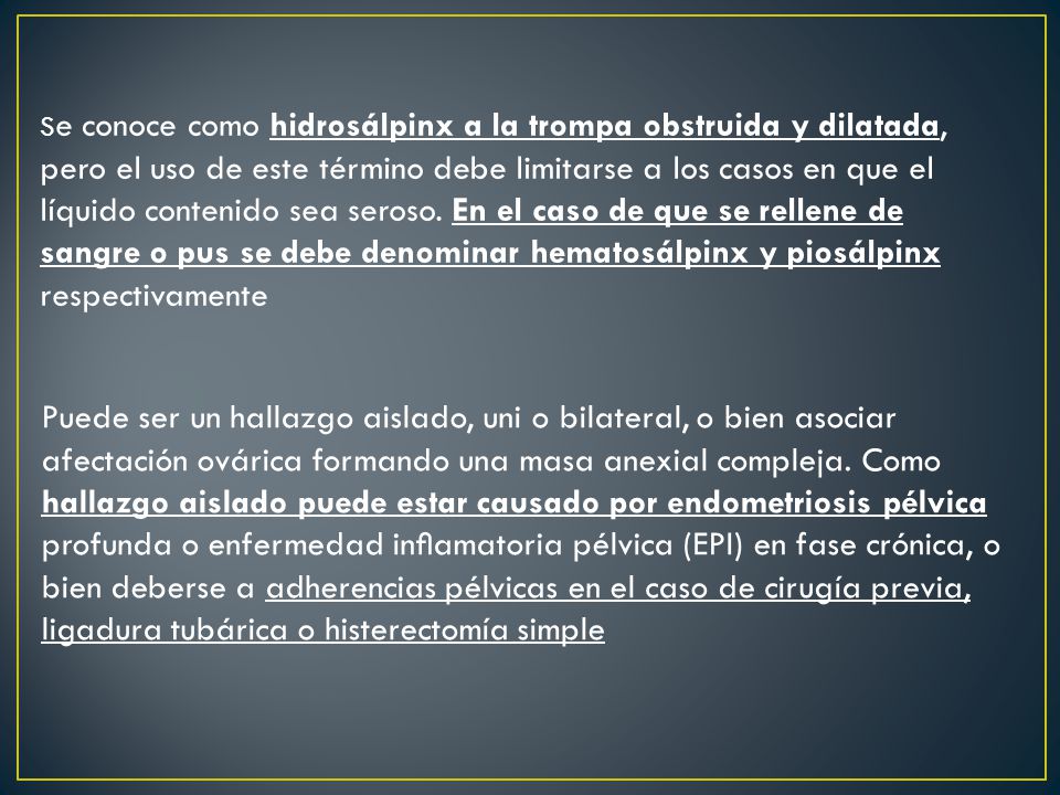 Se conoce como hidrosálpinx a la trompa obstruida y dilatada, pero el uso de este término debe limitarse a los casos en que el líquido contenido sea seroso. En el caso de que se rellene de sangre o pus se debe denominar hematosálpinx y piosálpinx respectivamente