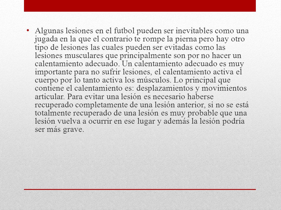 Algunas lesiones en el futbol pueden ser inevitables como una jugada en la que el contrario te rompe la pierna pero hay otro tipo de lesiones las cuales pueden ser evitadas como las lesiones musculares que principalmente son por no hacer un calentamiento adecuado.