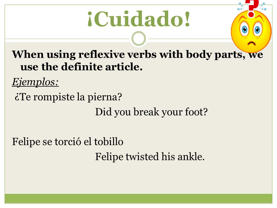 ¡Cuidado! When using reflexive verbs with body parts, we use the definite article. Ejemplos: ¿Te rompiste la pierna