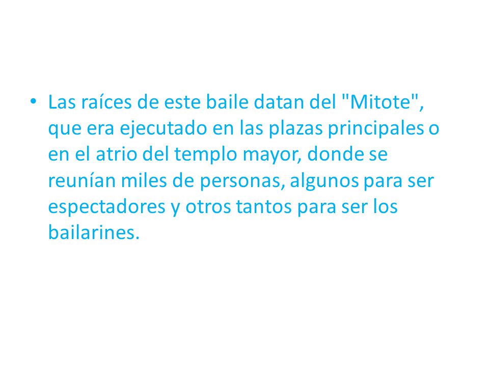 Las raíces de este baile datan del Mitote , que era ejecutado en las plazas principales o en el atrio del templo mayor, donde se reunían miles de personas, algunos para ser espectadores y otros tantos para ser los bailarines.
