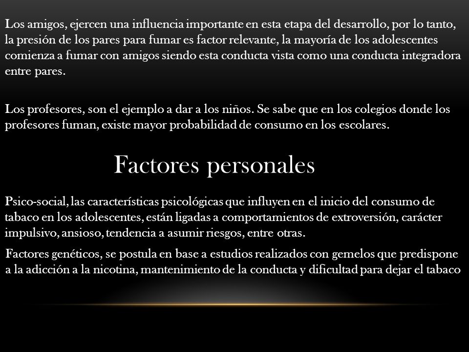 Los amigos, ejercen una influencia importante en esta etapa del desarrollo, por lo tanto, la presión de los pares para fumar es factor relevante, la mayoría de los adolescentes comienza a fumar con amigos siendo esta conducta vista como una conducta integradora entre pares.
