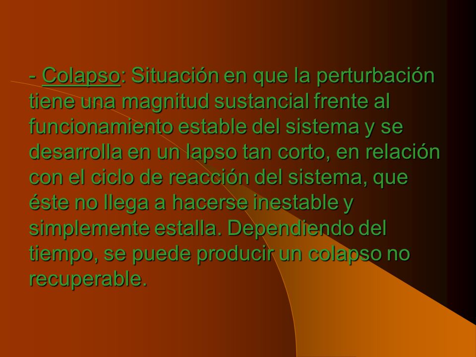 - Colapso: Situación en que la perturbación tiene una magnitud sustancial frente al funcionamiento estable del sistema y se desarrolla en un lapso tan corto, en relación con el ciclo de reacción del sistema, que éste no llega a hacerse inestable y simplemente estalla.