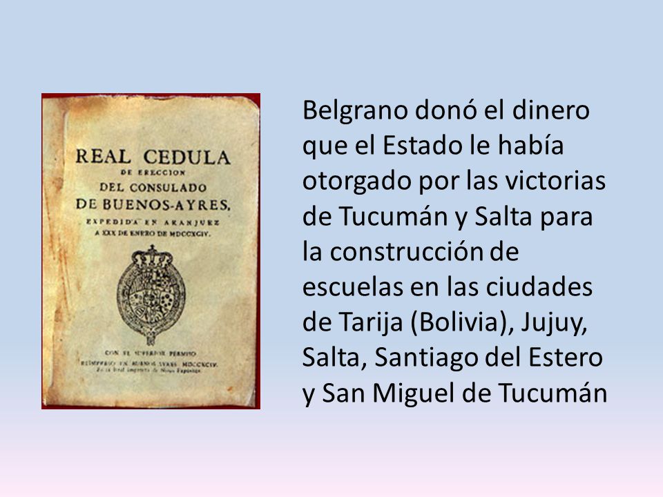 Belgrano donó el dinero que el Estado le había otorgado por las victorias de Tucumán y Salta para la construcción de escuelas en las ciudades de Tarija (Bolivia), Jujuy, Salta, Santiago del Estero y San Miguel de Tucumán