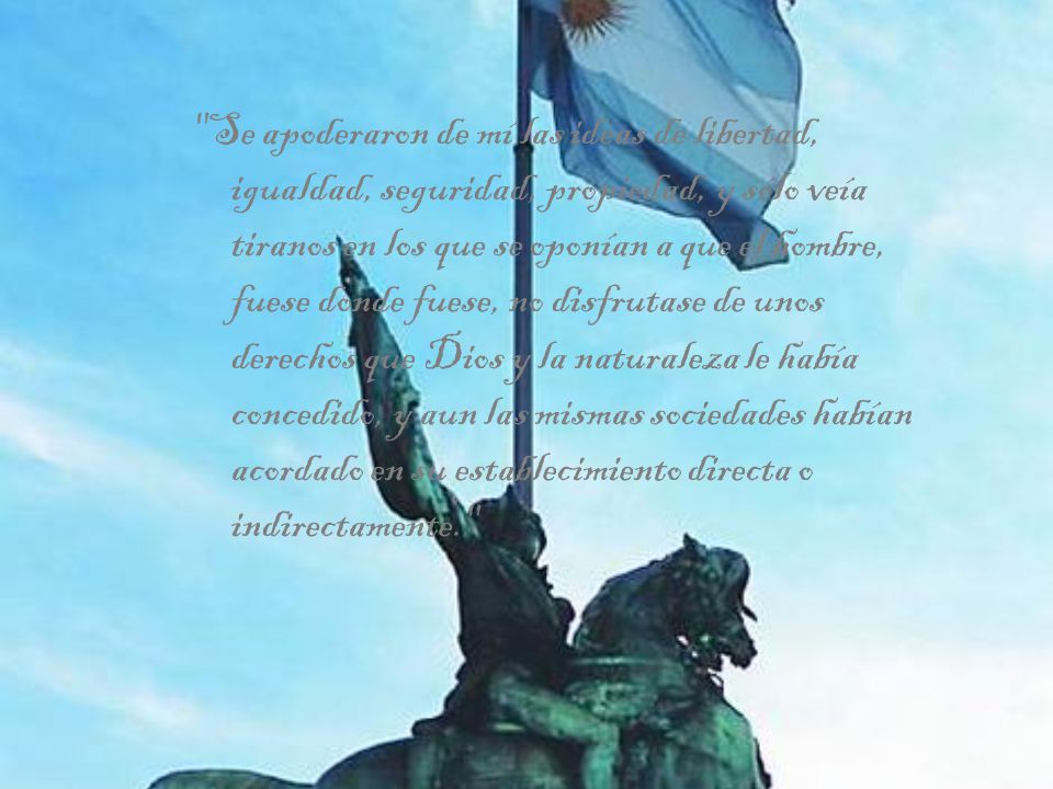 Se apoderaron de mí las ideas de libertad, igualdad, seguridad, propiedad, y sólo veía tiranos en los que se oponían a que el hombre, fuese donde fuese, no disfrutase de unos derechos que Dios y la naturaleza le había concedido, y aun las mismas sociedades habían acordado en su establecimiento directa o indirectamente.