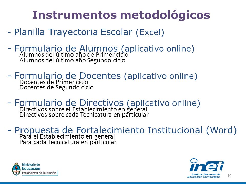Instrumentos metodológicos - Planilla Trayectoria Escolar (Excel) - Formulario de Alumnos (aplicativo online) Alumnos del último año de Primer ciclo Alumnos del último año Segundo ciclo - Formulario de Docentes (aplicativo online) Docentes de Primer ciclo Docentes de Segundo ciclo - Formulario de Directivos (aplicativo online) Directivos sobre el Establecimiento en general Directivos sobre cada Tecnicatura en particular - Propuesta de Fortalecimiento Institucional (Word) Para el Establecimiento en general Para cada Tecnicatura en particular