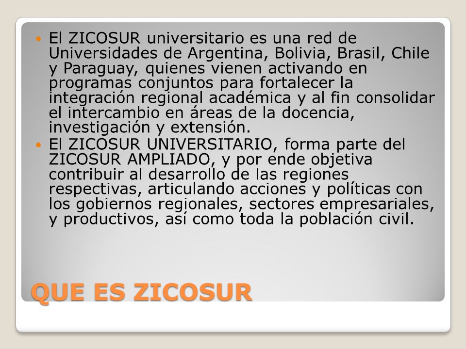 El ZICOSUR universitario es una red de Universidades de Argentina, Bolivia, Brasil, Chile y Paraguay, quienes vienen activando en programas conjuntos para fortalecer la integración regional académica y al fin consolidar el intercambio en áreas de la docencia, investigación y extensión.