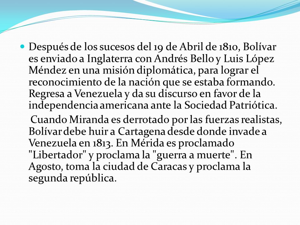 Después de los sucesos del 19 de Abril de 1810, Bolívar es enviado a Inglaterra con Andrés Bello y Luis López Méndez en una misión diplomática, para lograr el reconocimiento de la nación que se estaba formando. Regresa a Venezuela y da su discurso en favor de la independencia americana ante la Sociedad Patriótica.
