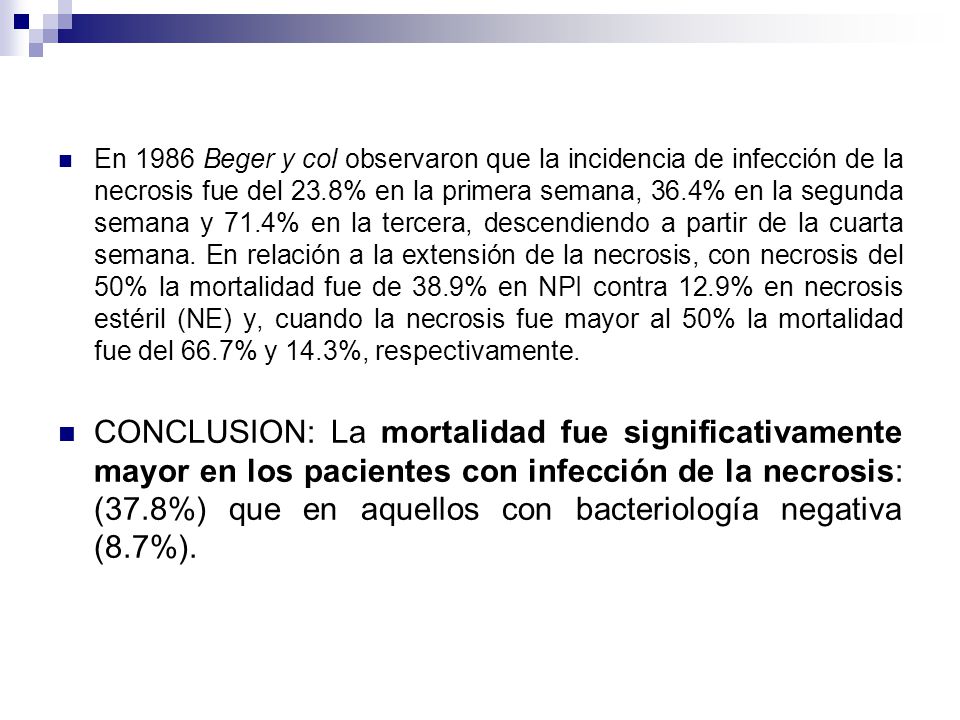 En 1986 Beger y col observaron que la incidencia de infección de la necrosis fue del 23.8% en la primera semana, 36.4% en la segunda semana y 71.4% en la tercera, descendiendo a partir de la cuarta semana. En relación a la extensión de la necrosis, con necrosis del 50% la mortalidad fue de 38.9% en NPI contra 12.9% en necrosis estéril (NE) y, cuando la necrosis fue mayor al 50% la mortalidad fue del 66.7% y 14.3%, respectivamente.