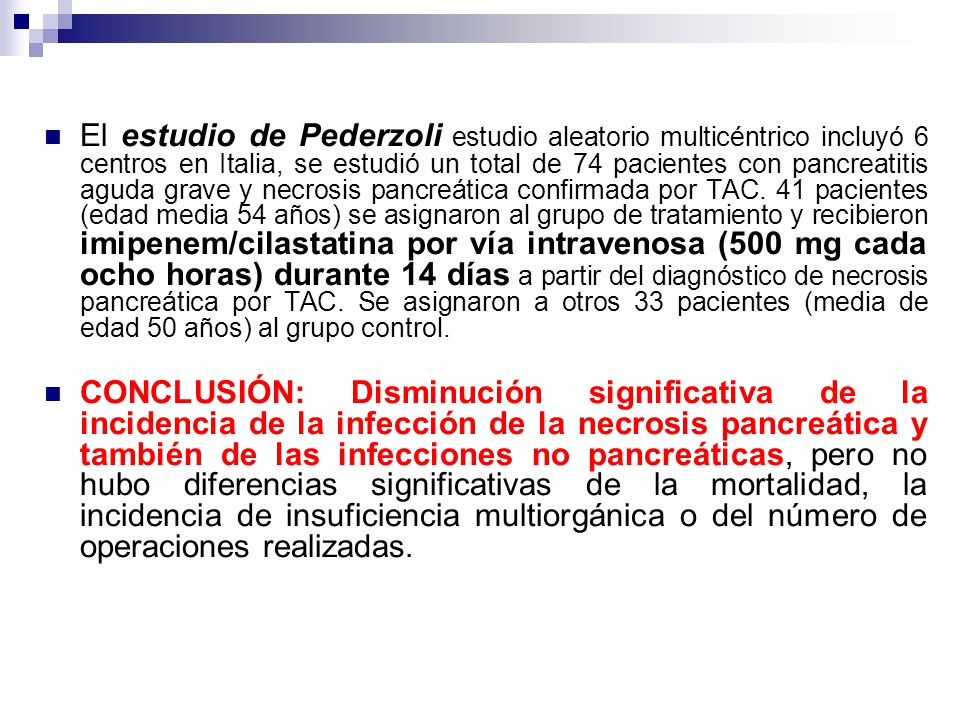 El estudio de Pederzoli estudio aleatorio multicéntrico incluyó 6 centros en Italia, se estudió un total de 74 pacientes con pancreatitis aguda grave y necrosis pancreática confirmada por TAC. 41 pacientes (edad media 54 años) se asignaron al grupo de tratamiento y recibieron imipenem/cilastatina por vía intravenosa (500 mg cada ocho horas) durante 14 días a partir del diagnóstico de necrosis pancreática por TAC. Se asignaron a otros 33 pacientes (media de edad 50 años) al grupo control.