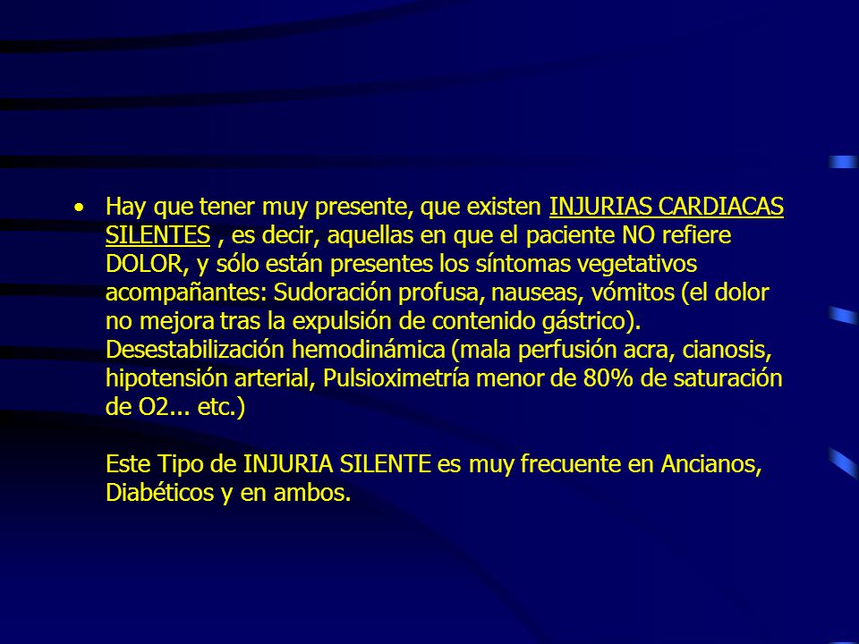 Hay que tener muy presente, que existen INJURIAS CARDIACAS SILENTES , es decir, aquellas en que el paciente NO refiere DOLOR, y sólo están presentes los síntomas vegetativos acompañantes: Sudoración profusa, nauseas, vómitos (el dolor no mejora tras la expulsión de contenido gástrico).