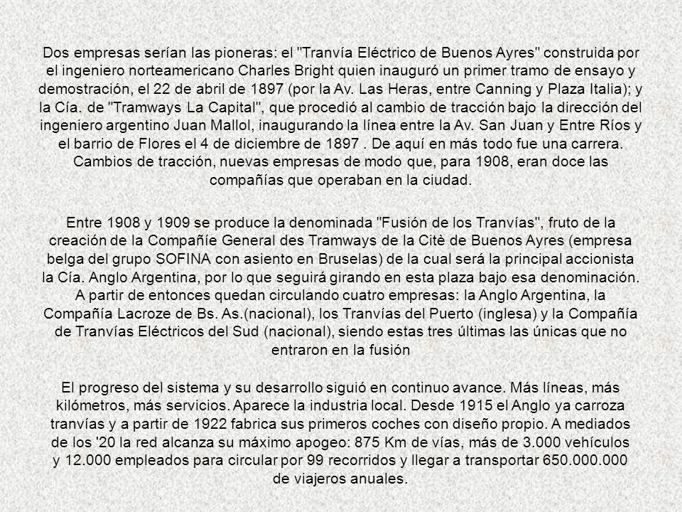 Dos empresas serían las pioneras: el Tranvía Eléctrico de Buenos Ayres construida por el ingeniero norteamericano Charles Bright quien inauguró un primer tramo de ensayo y demostración, el 22 de abril de 1897 (por la Av. Las Heras, entre Canning y Plaza Italia); y la Cía. de Tramways La Capital , que procedió al cambio de tracción bajo la dirección del ingeniero argentino Juan Mallol, inaugurando la línea entre la Av. San Juan y Entre Ríos y el barrio de Flores el 4 de diciembre de De aquí en más todo fue una carrera. Cambios de tracción, nuevas empresas de modo que, para 1908, eran doce las compañías que operaban en la ciudad.
