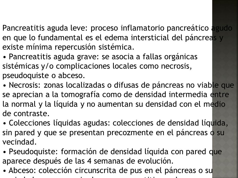 Pancreatitis aguda leve: proceso inflamatorio pancreático agudo en que lo fundamental es el edema intersticial del páncreas y existe mínima repercusión sistémica.