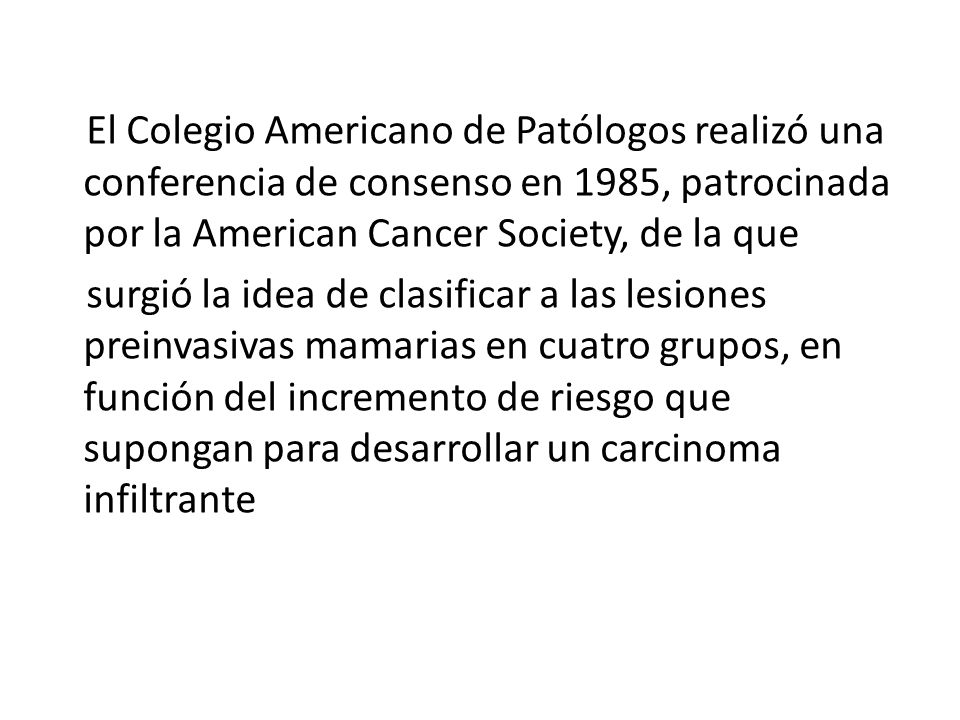 El Colegio Americano de Patólogos realizó una conferencia de consenso en 1985, patrocinada por la American Cancer Society, de la que surgió la idea de clasificar a las lesiones preinvasivas mamarias en cuatro grupos, en función del incremento de riesgo que supongan para desarrollar un carcinoma infiltrante