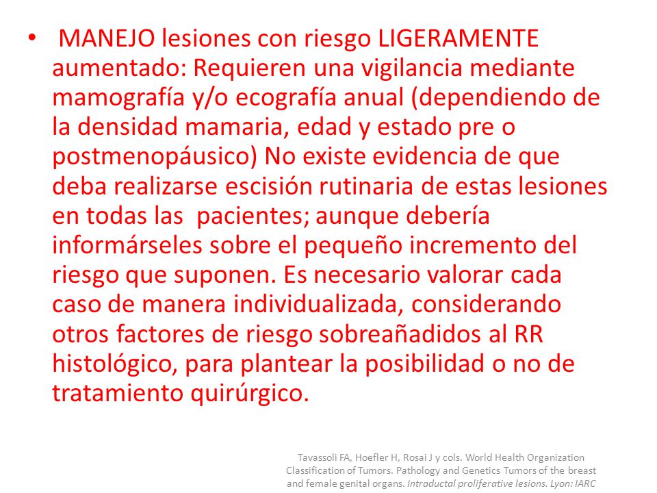 MANEJO lesiones con riesgo LIGERAMENTE aumentado: Requieren una vigilancia mediante mamografía y/o ecografía anual (dependiendo de la densidad mamaria, edad y estado pre o postmenopáusico) No existe evidencia de que deba realizarse escisión rutinaria de estas lesiones en todas las pacientes; aunque debería informárseles sobre el pequeño incremento del riesgo que suponen. Es necesario valorar cada caso de manera individualizada, considerando otros factores de riesgo sobreañadidos al RR histológico, para plantear la posibilidad o no de tratamiento quirúrgico.
