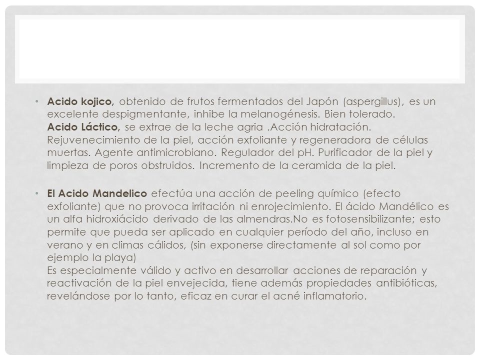 Acido kojico, obtenido de frutos fermentados del Japón (aspergillus), es un excelente despigmentante, inhibe la melanogénesis. Bien tolerado. Acido Láctico, se extrae de la leche agria .Acción hidratación. Rejuvenecimiento de la piel, acción exfoliante y regeneradora de células muertas. Agente antimicrobiano. Regulador del pH. Purificador de la piel y limpieza de poros obstruidos. Incremento de la ceramida de la piel.