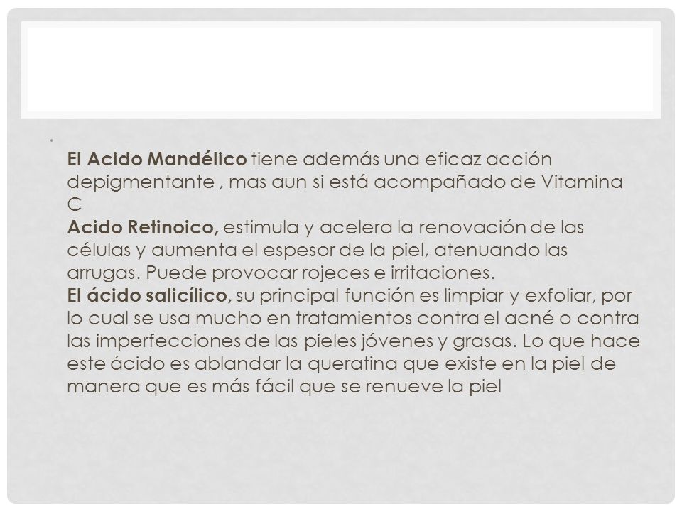 El Acido Mandélico tiene además una eficaz acción depigmentante , mas aun si está acompañado de Vitamina C Acido Retinoico, estimula y acelera la renovación de las células y aumenta el espesor de la piel, atenuando las arrugas.