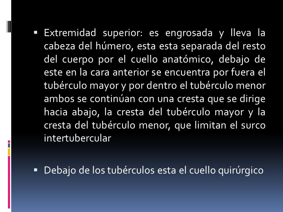 Extremidad superior: es engrosada y lleva la cabeza del húmero, esta esta separada del resto del cuerpo por el cuello anatómico, debajo de este en la cara anterior se encuentra por fuera el tubérculo mayor y por dentro el tubérculo menor ambos se continúan con una cresta que se dirige hacia abajo, la cresta del tubérculo mayor y la cresta del tubérculo menor, que limitan el surco intertubercular