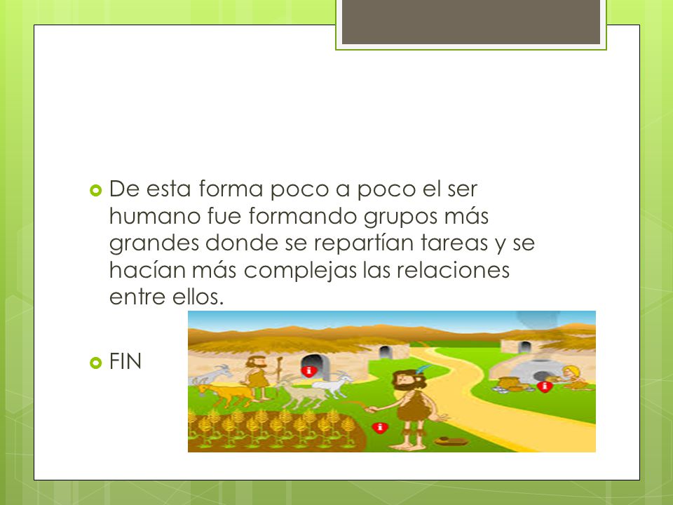 De esta forma poco a poco el ser humano fue formando grupos más grandes donde se repartían tareas y se hacían más complejas las relaciones entre ellos.