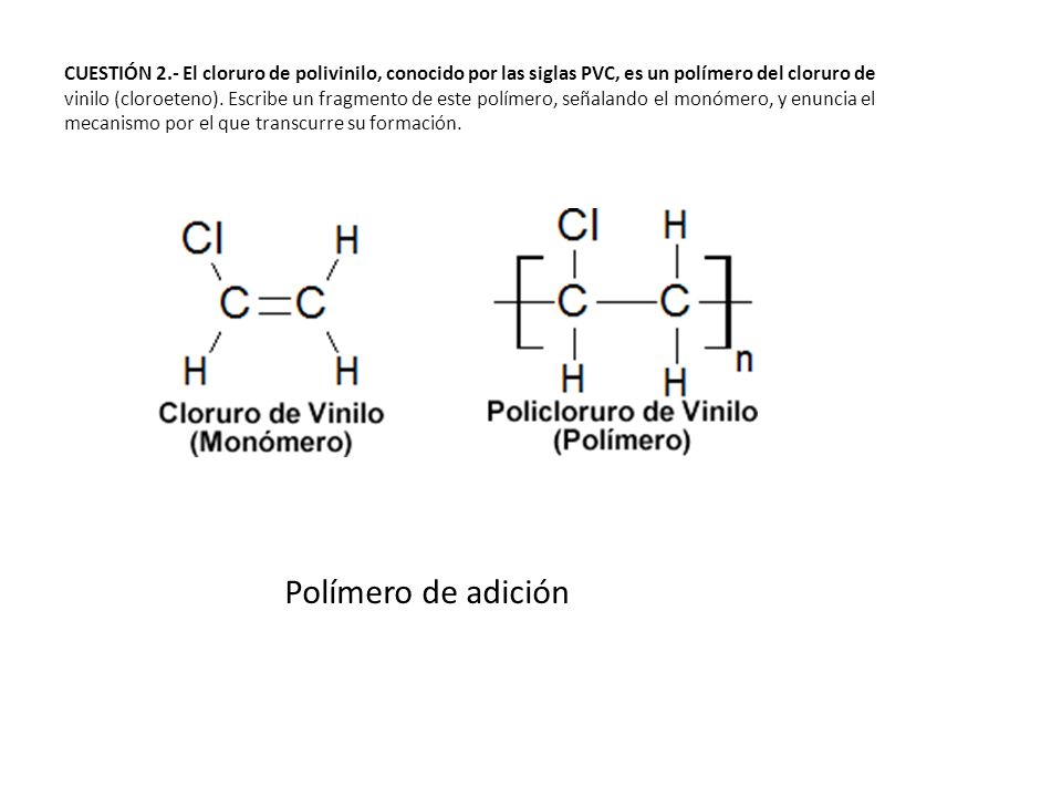 CUESTIÓN 2.- El cloruro de polivinilo, conocido por las siglas PVC, es un polímero del cloruro de vinilo (cloroeteno). Escribe un fragmento de este polímero, señalando el monómero, y enuncia el mecanismo por el que transcurre su formación.