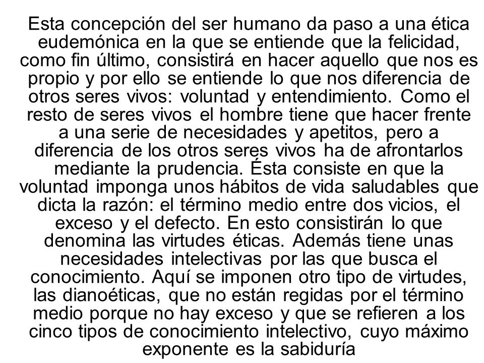 Esta concepción del ser humano da paso a una ética eudemónica en la que se entiende que la felicidad, como fin último, consistirá en hacer aquello que nos es propio y por ello se entiende lo que nos diferencia de otros seres vivos: voluntad y entendimiento.
