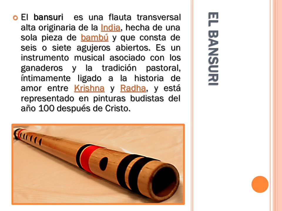 El bansuri es una flauta transversal alta originaria de la India, hecha de una sola pieza de bambú y que consta de seis o siete agujeros abiertos. Es un instrumento musical asociado con los ganaderos y la tradición pastoral, íntimamente ligado a la historia de amor entre Krishna y Radha, y está representado en pinturas budistas del año 100 después de Cristo.