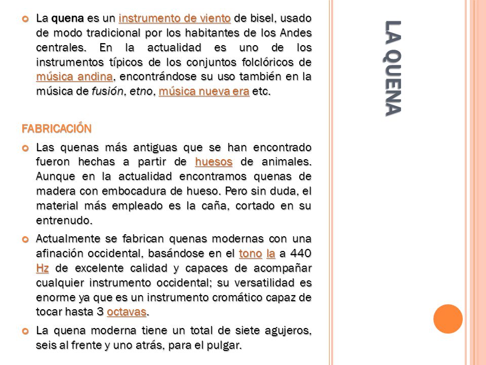 La quena es un instrumento de viento de bisel, usado de modo tradicional por los habitantes de los Andes centrales. En la actualidad es uno de los instrumentos típicos de los conjuntos folclóricos de música andina, encontrándose su uso también en la música de fusión, etno, música nueva era etc.