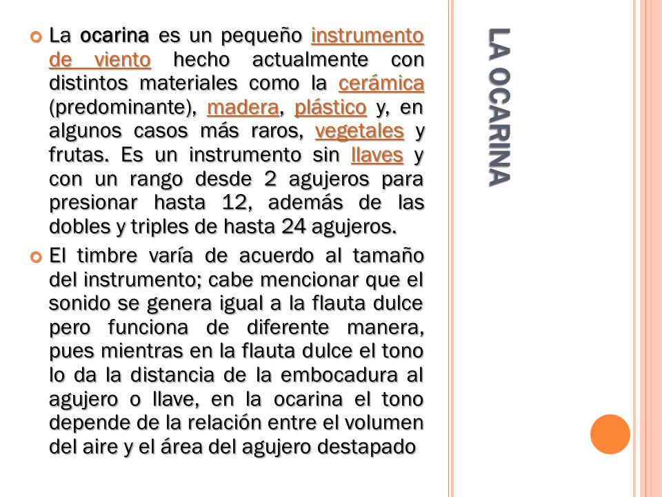 La ocarina es un pequeño instrumento de viento hecho actualmente con distintos materiales como la cerámica (predominante), madera, plástico y, en algunos casos más raros, vegetales y frutas. Es un instrumento sin llaves y con un rango desde 2 agujeros para presionar hasta 12, además de las dobles y triples de hasta 24 agujeros.