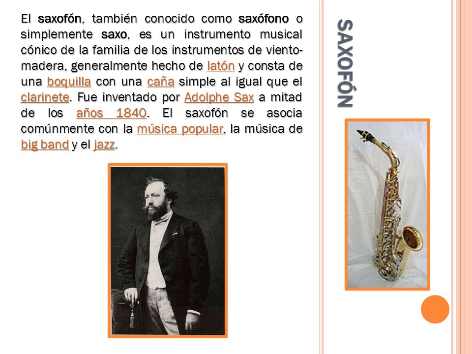 El saxofón, también conocido como saxófono o simplemente saxo, es un instrumento musical cónico de la familia de los instrumentos de viento- madera, generalmente hecho de latón y consta de una boquilla con una caña simple al igual que el clarinete. Fue inventado por Adolphe Sax a mitad de los años El saxofón se asocia comúnmente con la música popular, la música de big band y el jazz.