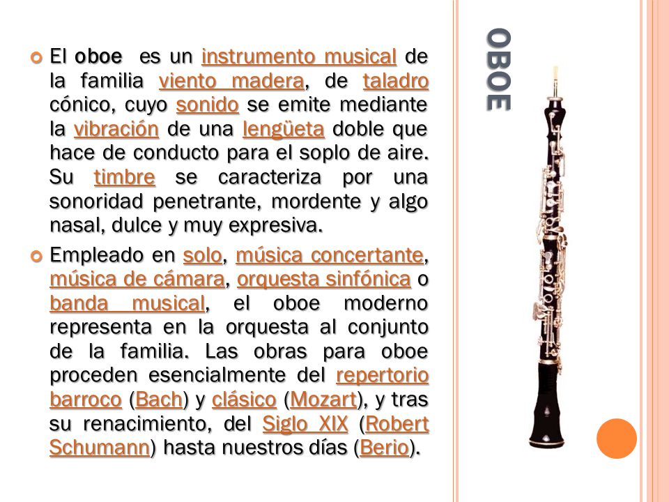 El oboe es un instrumento musical de la familia viento madera, de taladro cónico, cuyo sonido se emite mediante la vibración de una lengüeta doble que hace de conducto para el soplo de aire. Su timbre se caracteriza por una sonoridad penetrante, mordente y algo nasal, dulce y muy expresiva.