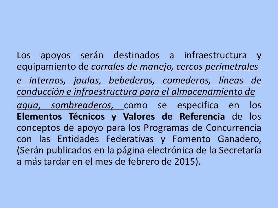 Los apoyos serán destinados a infraestructura y equipamiento de corrales de manejo, cercos perimetrales e internos, jaulas, bebederos, comederos, líneas de conducción e infraestructura para el almacenamiento de agua, sombreaderos, como se especifica en los Elementos Técnicos y Valores de Referencia de los conceptos de apoyo para los Programas de Concurrencia con las Entidades Federativas y Fomento Ganadero, (Serán publicados en la página electrónica de la Secretaría a más tardar en el mes de febrero de 2015).