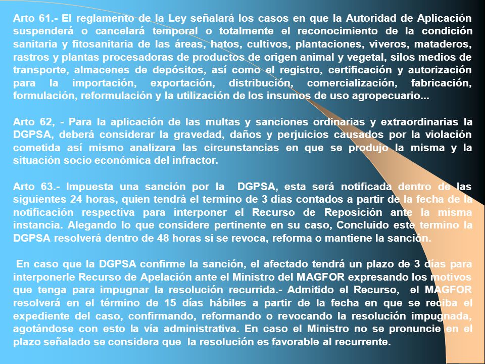 Arto 61.- El reglamento de la Ley señalará los casos en que la Autoridad de Aplicación suspenderá o cancelará temporal o totalmente el reconocimiento de la condición sanitaria y fitosanitaria de las áreas, hatos, cultivos, plantaciones, viveros, mataderos, rastros y plantas procesadoras de productos de origen animal y vegetal, silos medios de transporte, almacenes de depósitos, así como el registro, certificación y autorización para la importación, exportación, distribución, comercialización, fabricación, formulación, reformulación y la utilización de los insumos de uso agropecuario...